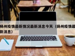 杨州疫情最新情况最新消息今天（扬州疫情最新消息）
