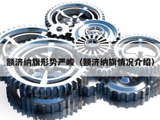 额济纳旗形势严峻（额济纳旗情况介绍）