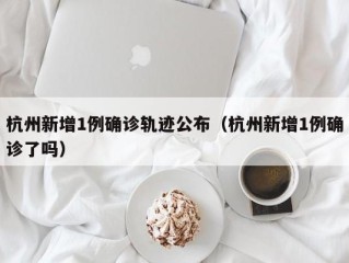 杭州新增1例确诊轨迹公布（杭州新增1例确诊了吗）